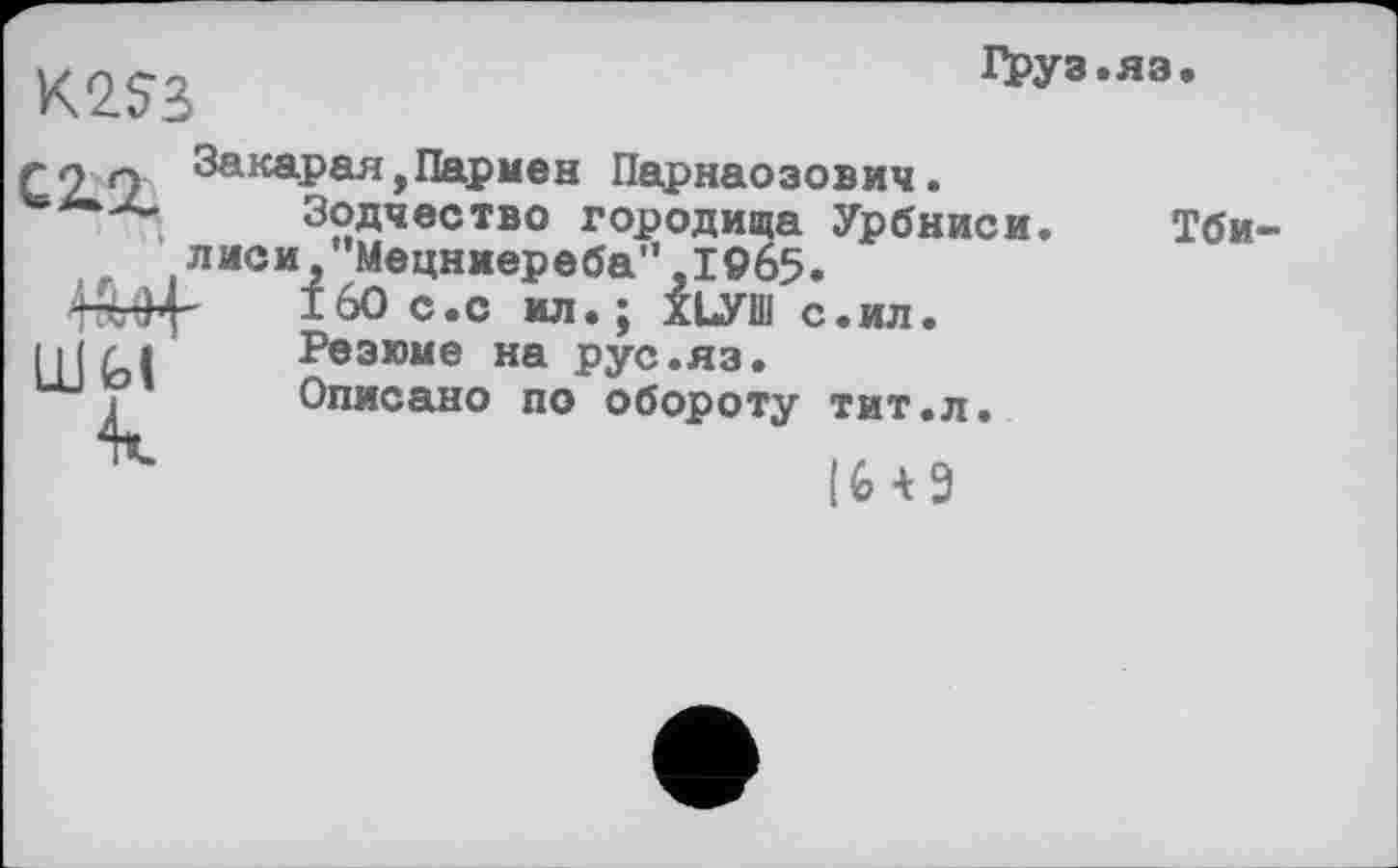 ﻿Груз.яз.
К2?3
ГО 9 Закарая,Пармен Парнаозович Зодчество городища Урбниси. Тби-.лиси,"Мецниереба”,1965.
160 с.с ил.; ХЬУШ с.ил.
Резюме на рус.яз.
Описано по обороту тит.л.
IU9
шы